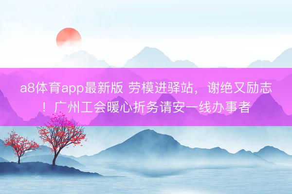 a8体育app最新版 劳模进驿站，谢绝又励志！广州工会暖心折务请安一线办事者