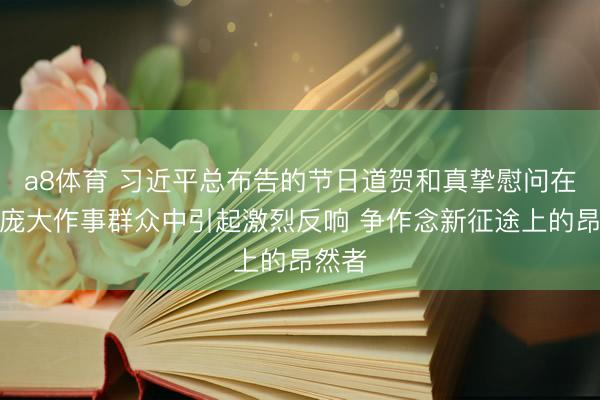 a8体育 习近平总布告的节日道贺和真挚慰问在我省庞大作事群众中引起激烈反响 争作念新征途上的昂然者