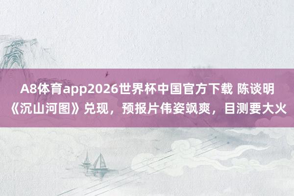 A8体育app2026世界杯中国官方下载 陈谈明《沉山河图》兑现，预报片伟姿飒爽，目测要大火