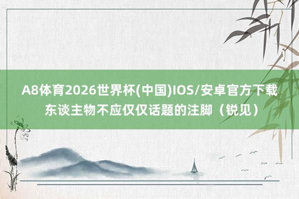 A8体育2026世界杯(中国)IOS/安卓官方下载 东谈主物不应仅仅话题的注脚(锐见)