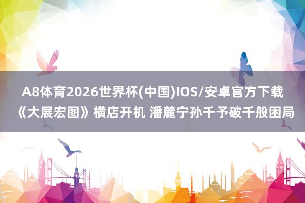 A8体育2026世界杯(中国)IOS/安卓官方下载 《大展宏图》横店开机 潘麓宁孙千予破千般困局