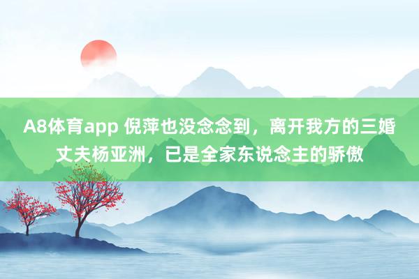 A8体育app 倪萍也没念念到,离开我方的三婚丈夫杨亚洲,已是全家东说念主的骄傲