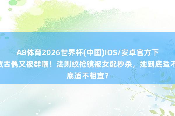 A8体育2026世界杯(中国)IOS/安卓官方下载 任敏古偶又被群嘲!法则纹抢镜被女配秒杀,她到底适不相宜?