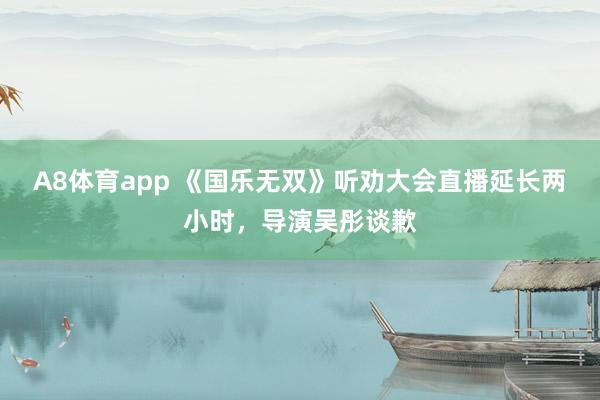 A8体育app 《国乐无双》听劝大会直播延长两小时，导演吴彤谈歉