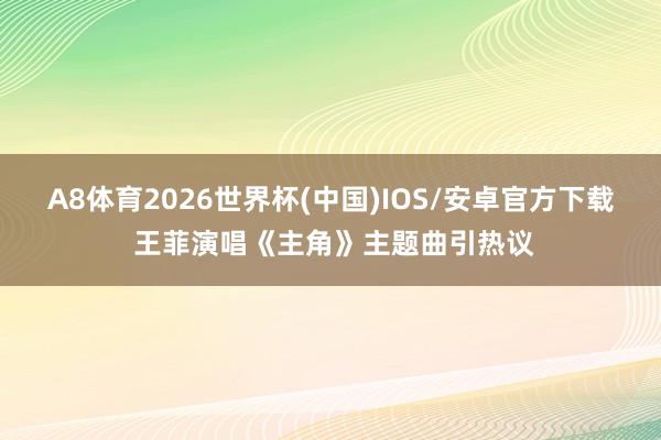 A8体育2026世界杯(中国)IOS/安卓官方下载 王菲演唱《主角》主题曲引热议
