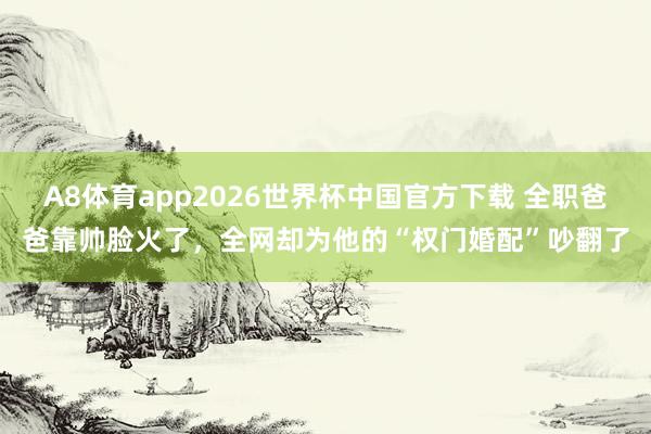 A8体育app2026世界杯中国官方下载 全职爸爸靠帅脸火了，全网却为他的“权门婚配”吵翻了