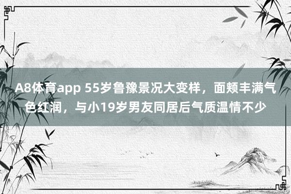 A8体育app 55岁鲁豫景况大变样，面颊丰满气色红润，与小19岁男友同居后气质温情不少