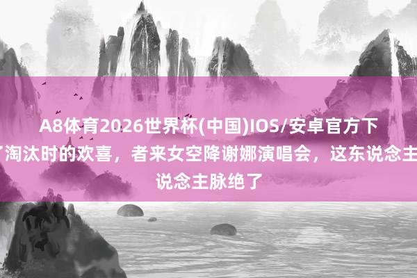 A8体育2026世界杯(中国)IOS/安卓官方下载 终了淘汰时的欢喜，者来女空降谢娜演唱会，这东说念主脉绝了