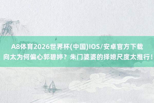 A8体育2026世界杯(中国)IOS/安卓官方下载 向太为何偏心郭碧婷?朱门婆婆的择媳尺度太推行!