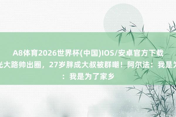 A8体育2026世界杯(中国)IOS/安卓官方下载 5岁星光大路帅出圈,27岁胖成大叔被群嘲!阿尔法:我是为了家乡