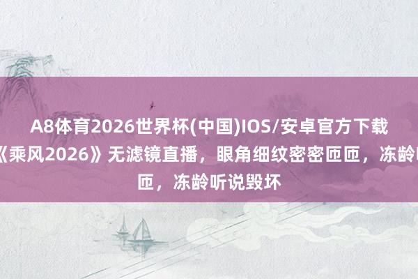 A8体育2026世界杯(中国)IOS/安卓官方下载 李小冉《乘风2026》无滤镜直播，眼角细纹密密匝匝，冻龄听说毁坏