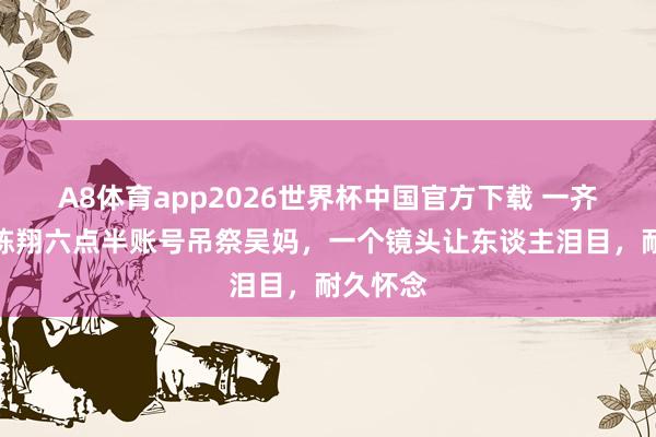 A8体育app2026世界杯中国官方下载 一齐走好！陈翔六点半账号吊祭吴妈，一个镜头让东谈主泪目，耐久怀念