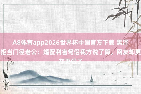 A8体育app2026世界杯中国官方下载 黑泽良平拒当门径老公：婚配利害鸳侣我方说了算，网友却更爱了