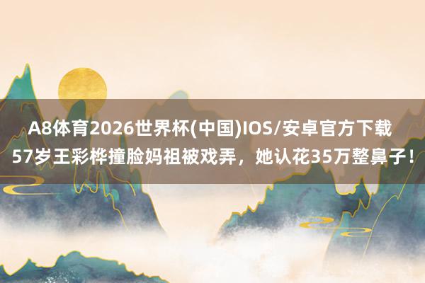 A8体育2026世界杯(中国)IOS/安卓官方下载 57岁王彩桦撞脸妈祖被戏弄，她认花35万整鼻子！