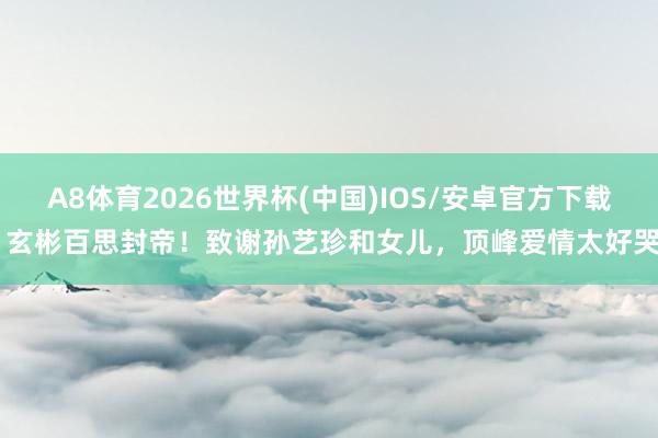 A8体育2026世界杯(中国)IOS/安卓官方下载 玄彬百思封帝!致谢孙艺珍和女儿,顶峰爱情太好哭