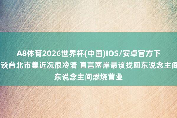 A8体育2026世界杯(中国)IOS/安卓官方下载 伊能静谈台北市集近况很冷清 直言两岸最该找回东说念主间燃烧营业
