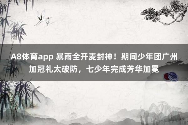 A8体育app 暴雨全开麦封神！期间少年团广州加冠礼太破防，七少年完成芳华加冕