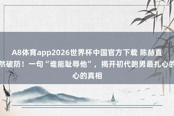 A8体育app2026世界杯中国官方下载 陈赫直播陡然破防！一句“谁能耻辱他”，揭开初代跑男最扎心的真相