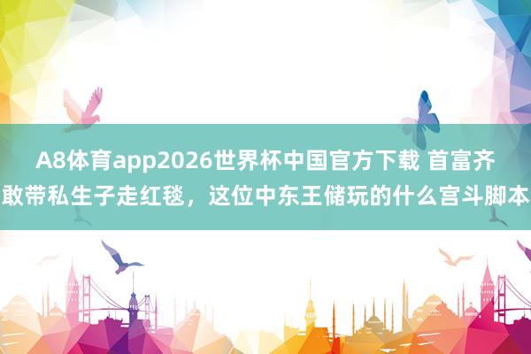 A8体育app2026世界杯中国官方下载 首富齐敢带私生子走红毯，这位中东王储玩的什么宫斗脚本