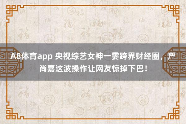 A8体育app 央视综艺女神一霎跨界财经圈，严尚嘉这波操作让网友惊掉下巴！