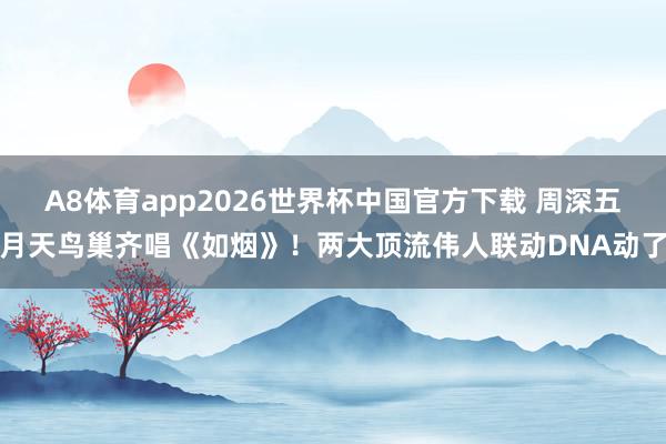 A8体育app2026世界杯中国官方下载 周深五月天鸟巢齐唱《如烟》！两大顶流伟人联动DNA动了