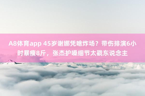 A8体育app 45岁谢娜凭啥炸场?带伤排演6小时暴瘦8斤,张杰护嗓细节太戳东说念主
