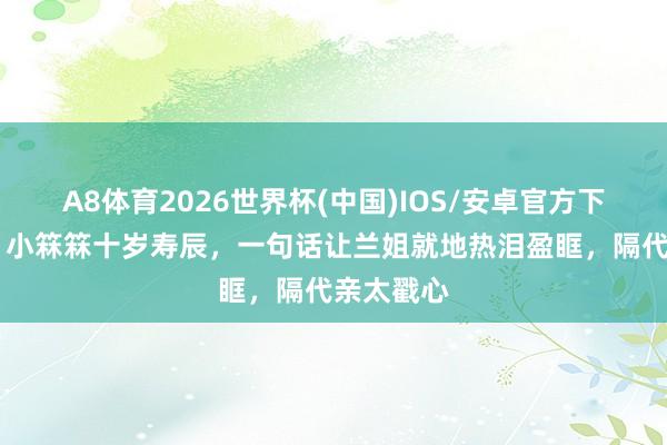 A8体育2026世界杯(中国)IOS/安卓官方下载 破防！小箖箖十岁寿辰，一句话让兰姐就地热泪盈眶，隔代亲太戳心
