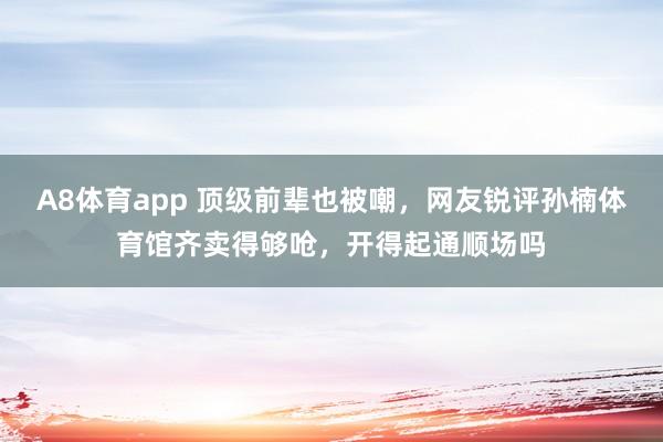 A8体育app 顶级前辈也被嘲,网友锐评孙楠体育馆齐卖得够呛,开得起通顺场吗
