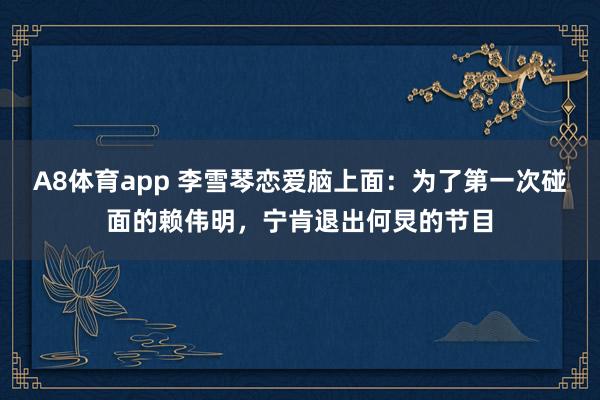 A8体育app 李雪琴恋爱脑上面：为了第一次碰面的赖伟明，宁肯退出何炅的节目