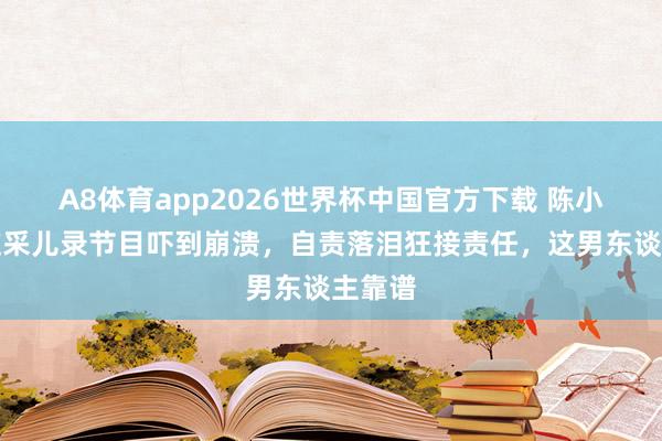A8体育app2026世界杯中国官方下载 陈小春看应采儿录节目吓到崩溃，自责落泪狂接责任，这男东谈主靠谱
