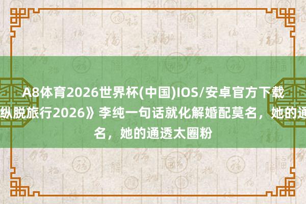 A8体育2026世界杯(中国)IOS/安卓官方下载 《内助的纵脱旅行2026》李纯一句话就化解婚配莫名，她的通透太圈粉