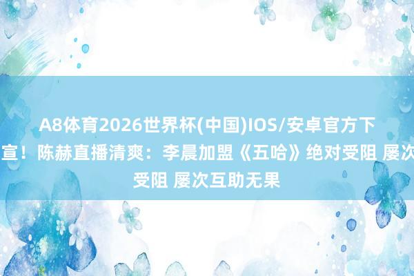 A8体育2026世界杯(中国)IOS/安卓官方下载 缺憾官宣!陈赫直播清爽:李晨加盟《五哈》绝对受阻 屡次互助无果