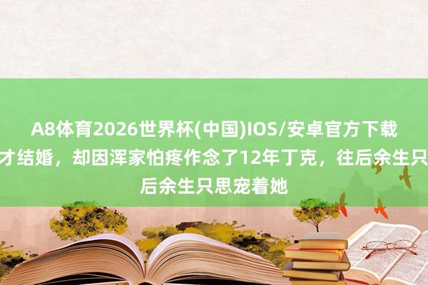 A8体育2026世界杯(中国)IOS/安卓官方下载 苦追9年才结婚，却因浑家怕疼作念了12年丁克，往后余生只思宠着她
