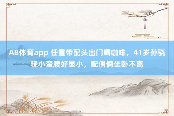 A8体育app 任重带配头出门喝咖啡，41岁孙骁骁小蛮腰好显小，配偶俩坐卧不离