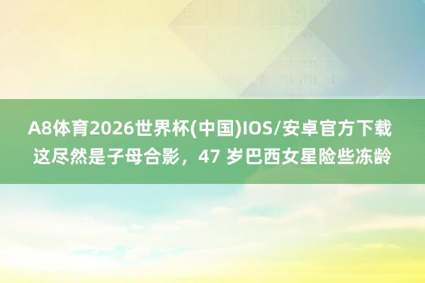 A8体育2026世界杯(中国)IOS/安卓官方下载 这尽然是子母合影，47 岁巴西女星险些冻龄