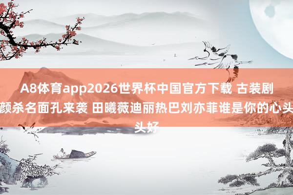 A8体育app2026世界杯中国官方下载 古装剧侧颜杀名面孔来袭 田曦薇迪丽热巴刘亦菲谁是你的心头好