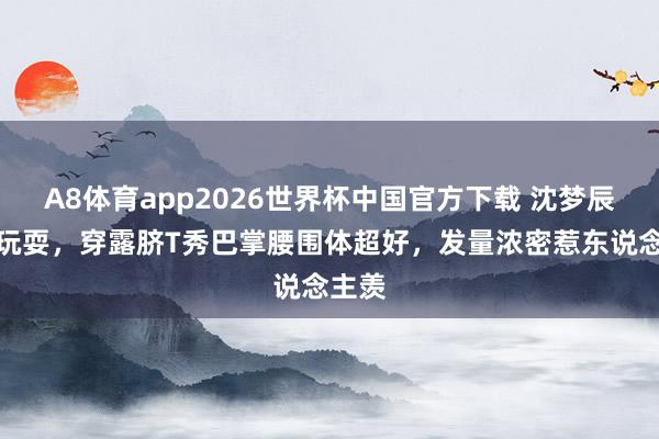 A8体育app2026世界杯中国官方下载 沈梦辰后湖玩耍，穿露脐T秀巴掌腰围体超好，发量浓密惹东说念主羡