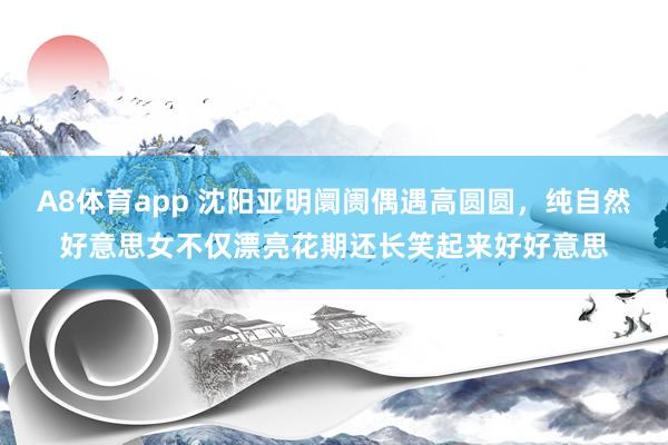 A8体育app 沈阳亚明阛阓偶遇高圆圆，纯自然好意思女不仅漂亮花期还长笑起来好好意思