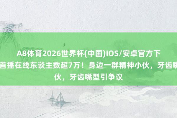 A8体育2026世界杯(中国)IOS/安卓官方下载 小马云首播在线东谈主数超7万！身边一群精神小伙，牙齿嘴型引争议
