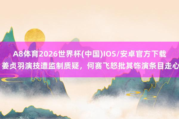 A8体育2026世界杯(中国)IOS/安卓官方下载 姜贞羽演技遭监制质疑，何赛飞怒批其饰演条目走心