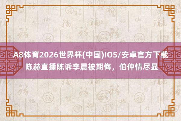 A8体育2026世界杯(中国)IOS/安卓官方下载 陈赫直播陈诉李晨被期侮,伯仲情尽显
