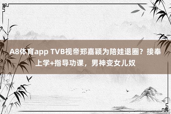 A8体育app TVB视帝郑嘉颖为陪娃退圈？接奉上学+指导功课，男神变女儿奴