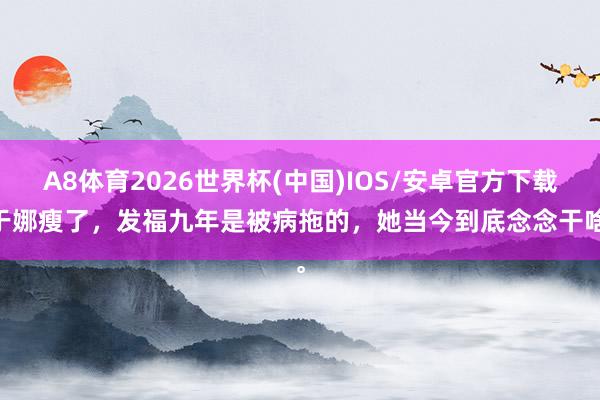 A8体育2026世界杯(中国)IOS/安卓官方下载 于娜瘦了，发福九年是被病拖的，她当今到底念念干啥。