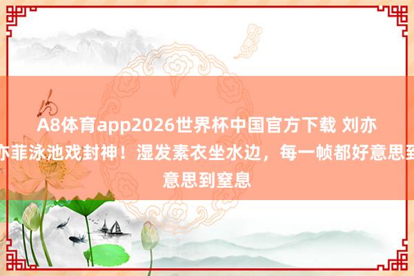 A8体育app2026世界杯中国官方下载 刘亦菲刘亦菲泳池戏封神!湿发素衣坐水边,每一帧都好意思到窒息