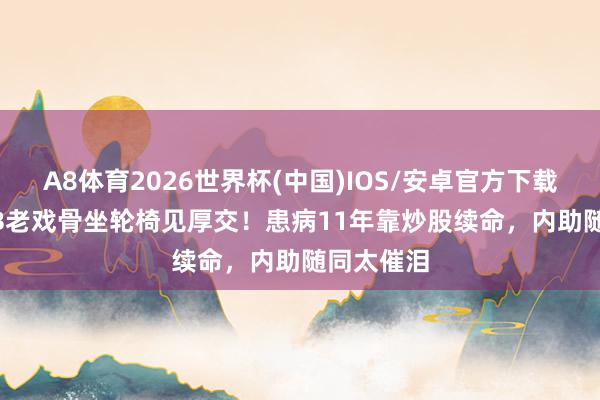 A8体育2026世界杯(中国)IOS/安卓官方下载 76岁TVB老戏骨坐轮椅见厚交！患病11年靠炒股续命，内助随同太催泪