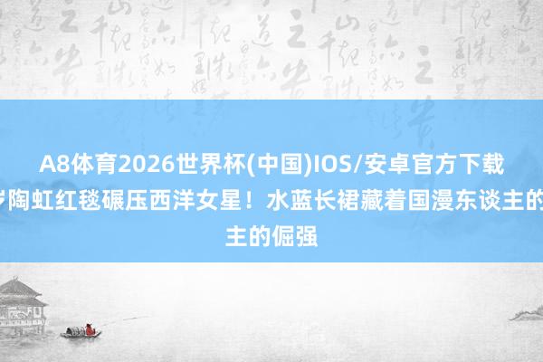 A8体育2026世界杯(中国)IOS/安卓官方下载 50岁陶虹红毯碾压西洋女星!水蓝长裙藏着国漫东谈主的倔强