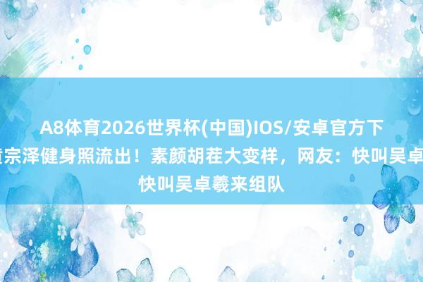 A8体育2026世界杯(中国)IOS/安卓官方下载 林峯黄宗泽健身照流出！素颜胡茬大变样，网友：快叫吴卓羲来组队