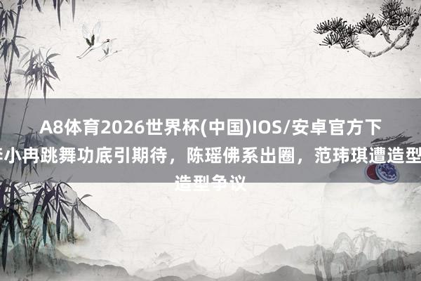 A8体育2026世界杯(中国)IOS/安卓官方下载 李小冉跳舞功底引期待,陈瑶佛系出圈,范玮琪遭造型争议