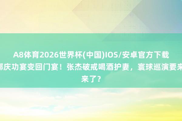 A8体育2026世界杯(中国)IOS/安卓官方下载 谢娜庆功宴变回门宴！张杰破戒喝酒护妻，寰球巡演要来了？