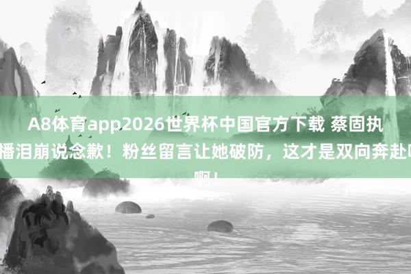 A8体育app2026世界杯中国官方下载 蔡固执直播泪崩说念歉！粉丝留言让她破防，这才是双向奔赴啊！